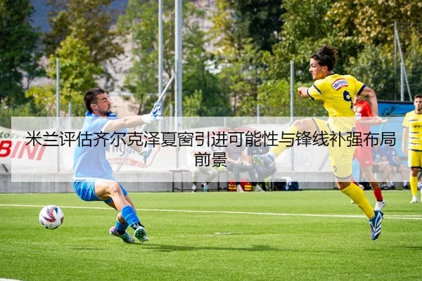 米兰评估齐尔克泽夏窗引进可能性与锋线补强布局前景