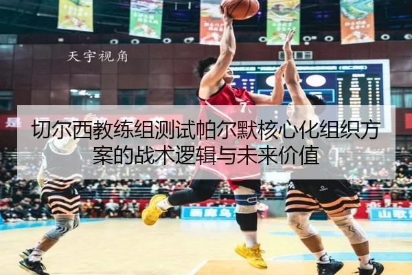 切尔西教练组测试帕尔默核心化组织方案的战术逻辑与未来价值