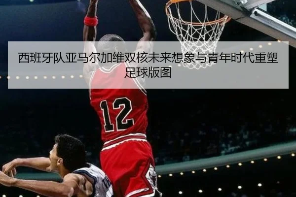 西班牙队亚马尔加维双核未来想象与青年时代重塑足球版图