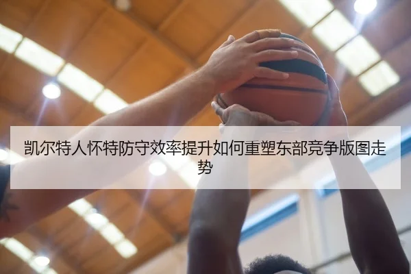 凯尔特人怀特防守效率提升如何重塑东部竞争版图走势
