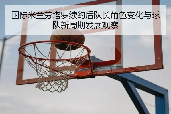国际米兰劳塔罗续约后队长角色变化与球队新周期发展观察
