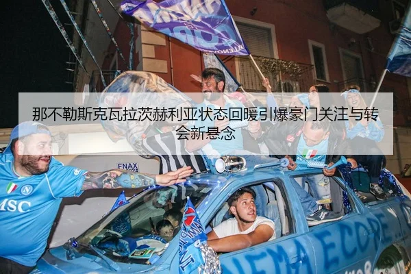 那不勒斯克瓦拉茨赫利亚状态回暖引爆豪门关注与转会新悬念