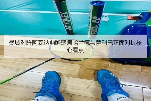 曼城对阵阿森纳前瞻聚焦哈兰德与萨利巴正面对抗核心看点