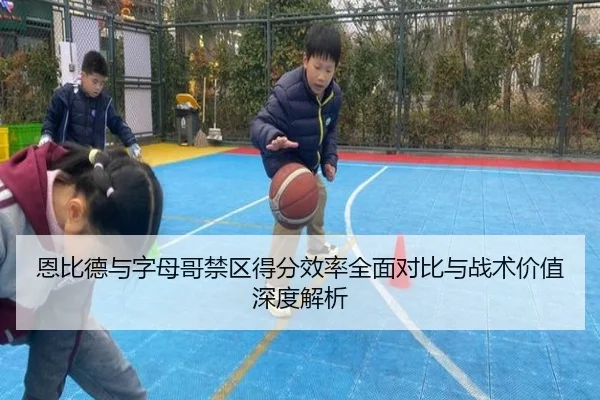 恩比德与字母哥禁区得分效率全面对比与战术价值深度解析