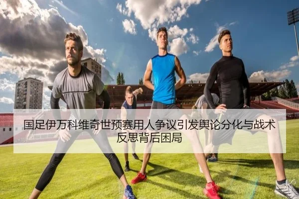国足伊万科维奇世预赛用人争议引发舆论分化与战术反思背后困局