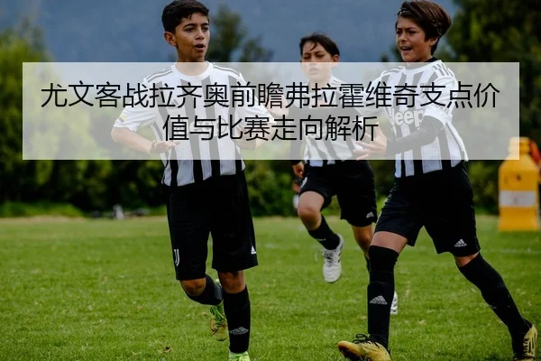 尤文客战拉齐奥前瞻弗拉霍维奇支点价值与比赛走向解析