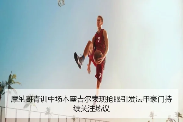 摩纳哥青训中场本塞吉尔表现抢眼引发法甲豪门持续关注热议