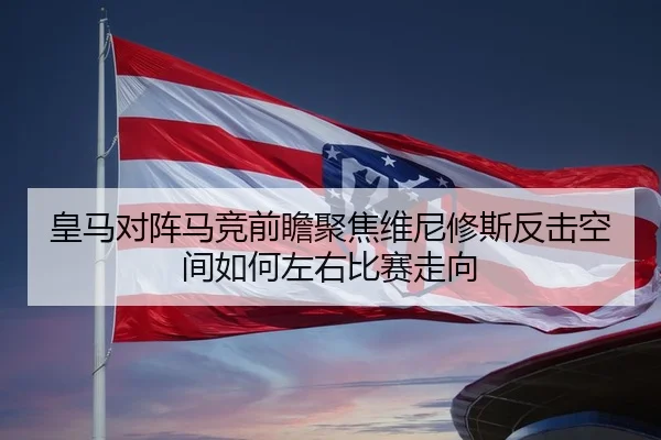 皇马对阵马竞前瞻聚焦维尼修斯反击空间如何左右比赛走向